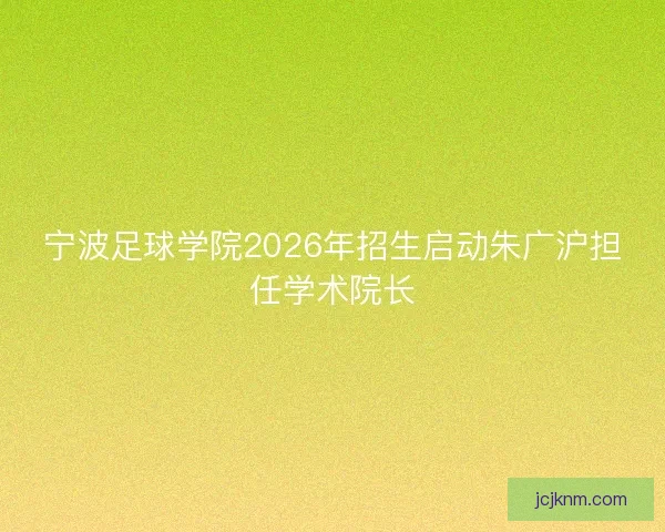 宁波足球学院2026年招生启动朱广沪担任学术院长