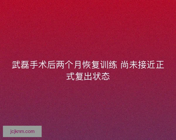 武磊手术后两个月恢复训练 尚未接近正式复出状态