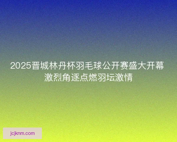 2025晋城林丹杯羽毛球公开赛盛大开幕 激烈角逐点燃羽坛激情 2025晋城林丹杯羽毛球公开赛盛大开幕 激烈角逐点燃羽坛激情