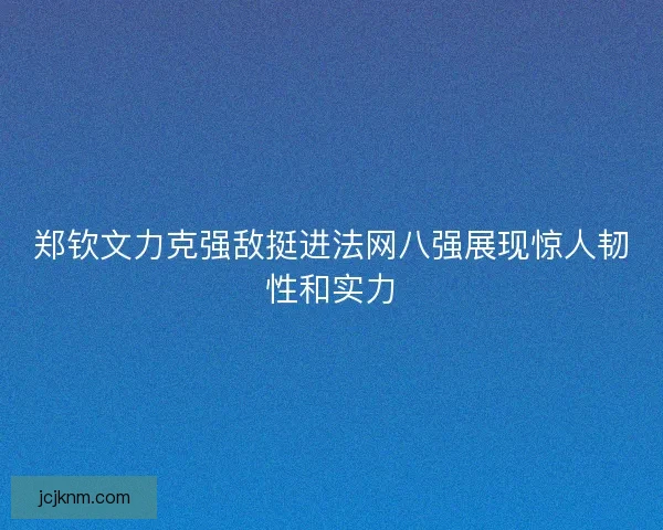 郑钦文力克强敌挺进法网八强展现惊人韧性和实力