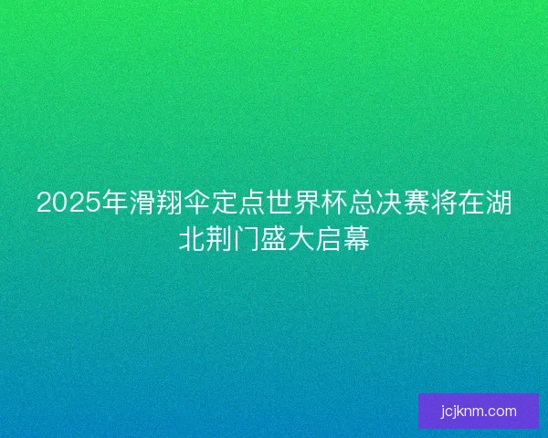 2025年滑翔伞定点世界杯总决赛将在湖北荆门盛大启幕 2025年滑翔伞定点世界杯总决赛将在湖北荆门盛大启幕