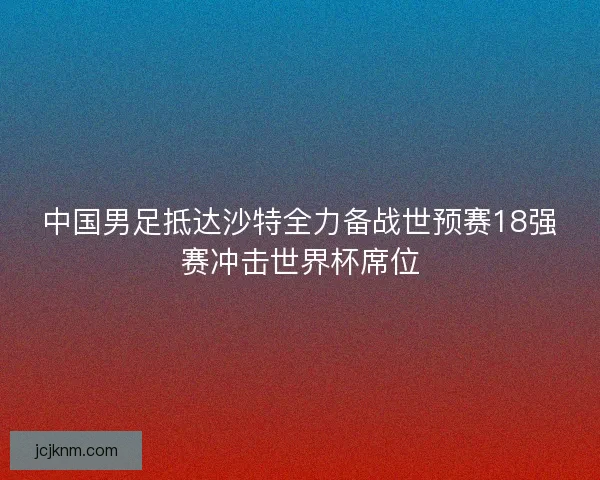 中国男足抵达沙特全力备战世预赛18强赛冲击世界杯席位