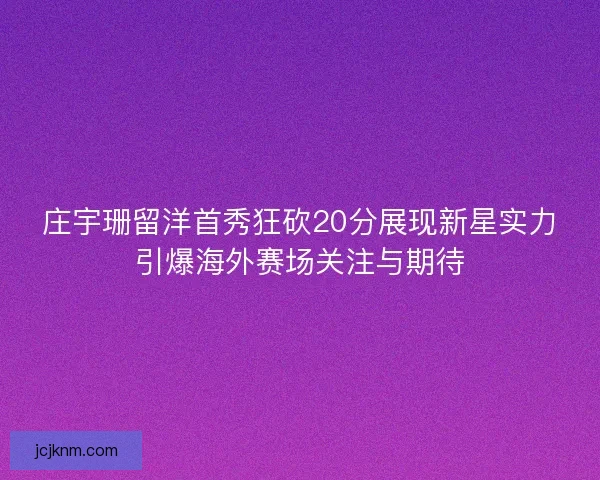 庄宇珊留洋首秀狂砍20分展现新星实力引爆海外赛场关注与期待
