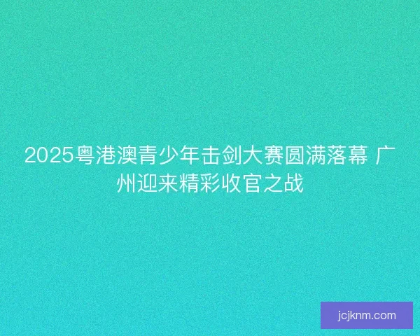 2025粤港澳青少年击剑大赛圆满落幕 广州迎来精彩收官之战