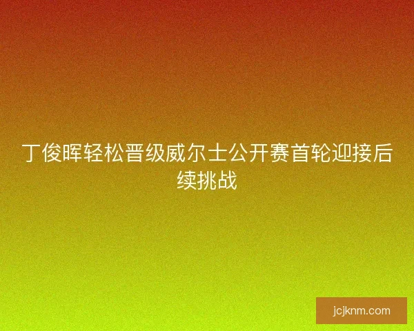 丁俊晖轻松晋级威尔士公开赛首轮迎接后续挑战