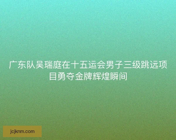 广东队吴瑞庭在十五运会男子三级跳远项目勇夺金牌辉煌瞬间