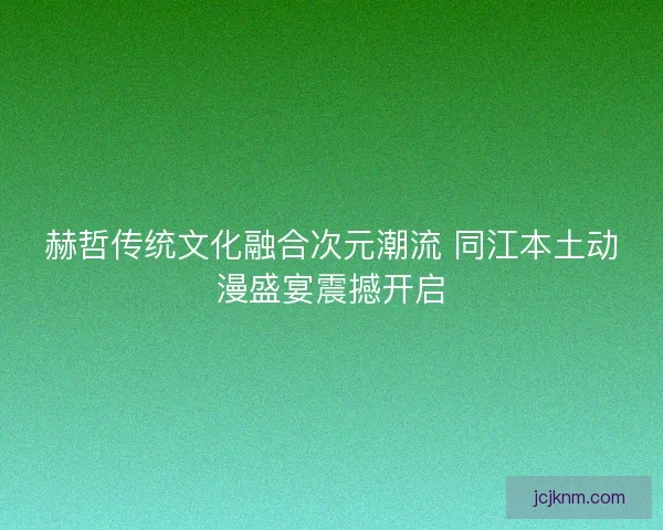 赫哲传统文化融合次元潮流 同江本土动漫盛宴震撼开启