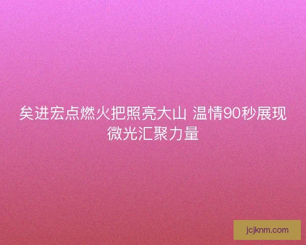 矣进宏点燃火把照亮大山 温情90秒展现微光汇聚力量 矣进宏点燃火把照亮大山 温情90秒展现微光汇聚力量