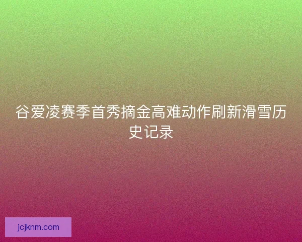 谷爱凌赛季首秀摘金高难动作刷新滑雪历史记录 谷爱凌赛季首秀摘金高难动作刷新滑雪历史记录