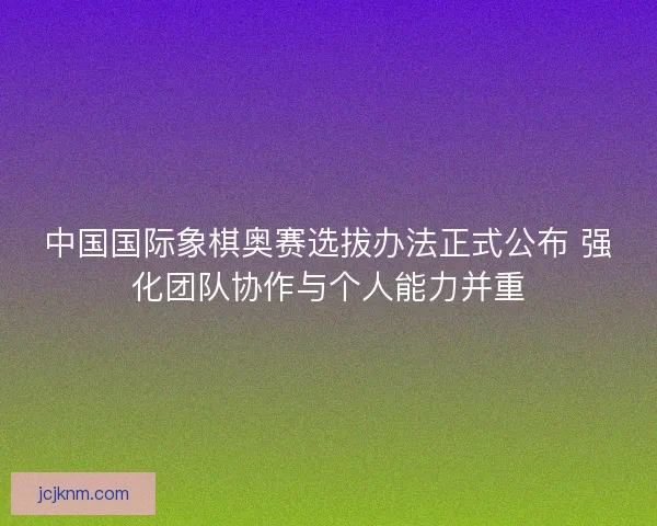 中国国际象棋奥赛选拔办法正式公布 强化团队协作与个人能力并重 中国国际象棋奥赛选拔办法正式公布 强化团队协作与个人能力并重