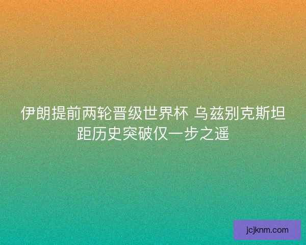 伊朗提前两轮晋级世界杯 乌兹别克斯坦距历史突破仅一步之遥