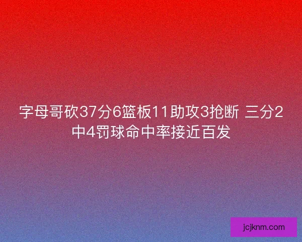 字母哥砍37分6篮板11助攻3抢断 三分2中4罚球命中率接近百发