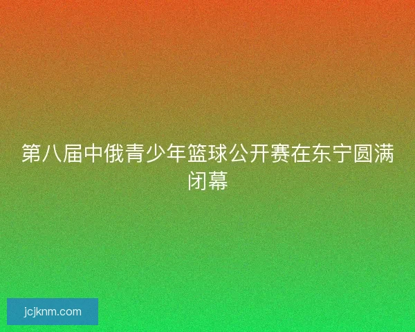 第八届中俄青少年篮球公开赛在东宁圆满闭幕 第八届中俄青少年篮球公开赛在东宁圆满闭幕