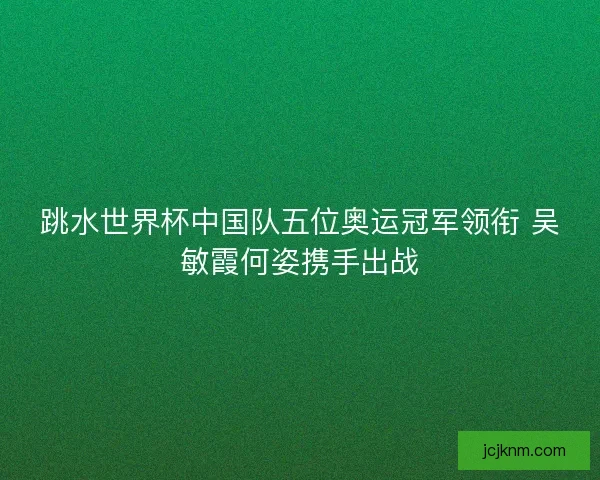 跳水世界杯中国队五位奥运冠军领衔 吴敏霞何姿携手出战