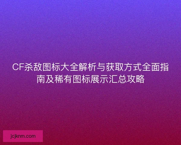 CF杀敌图标大全解析与获取方式全面指南及稀有图标展示汇总攻略