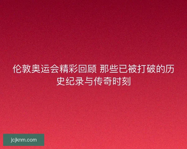 伦敦奥运会精彩回顾 那些已被打破的历史纪录与传奇时刻