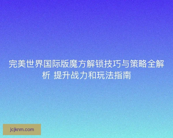 完美世界国际版魔方解锁技巧与策略全解析 提升战力和玩法指南