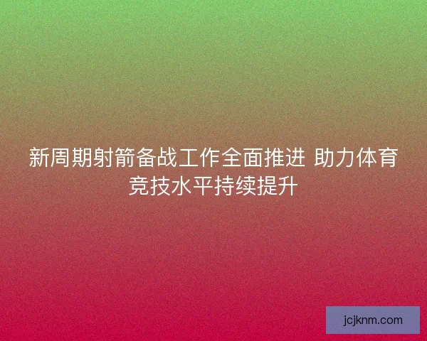 新周期射箭备战工作全面推进 助力体育竞技水平持续提升