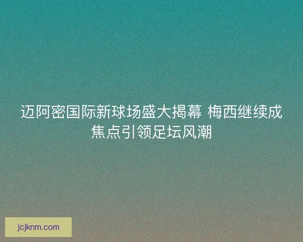 迈阿密国际新球场盛大揭幕 梅西继续成焦点引领足坛风潮