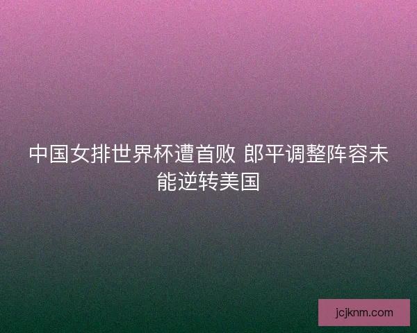 中国女排世界杯遭首败 郎平调整阵容未能逆转美国