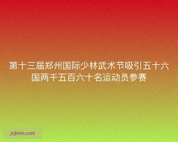 第十三届郑州国际少林武术节吸引五十六国两千五百六十名运动员参赛