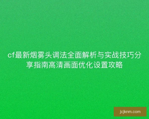 cf最新烟雾头调法全面解析与实战技巧分享指南高清画面优化设置攻略