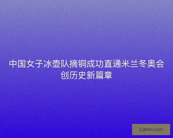 中国女子冰壶队摘铜成功直通米兰冬奥会创历史新篇章