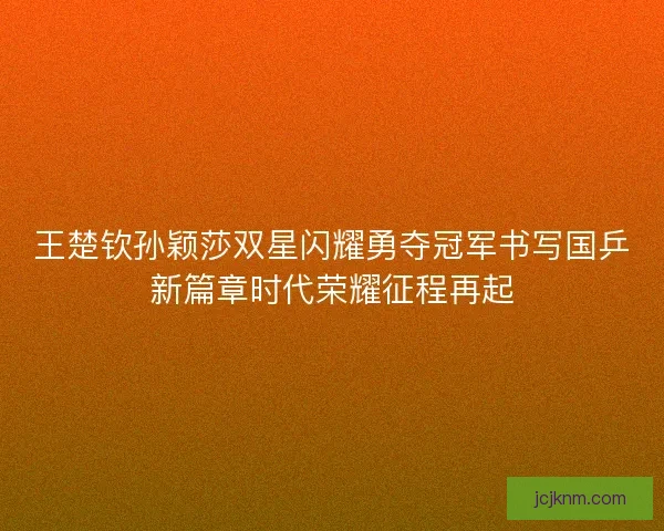 王楚钦孙颖莎双星闪耀勇夺冠军书写国乒新篇章时代荣耀征程再起 王楚钦孙颖莎双星闪耀勇夺冠军书写国乒新篇章时代荣耀征程再起