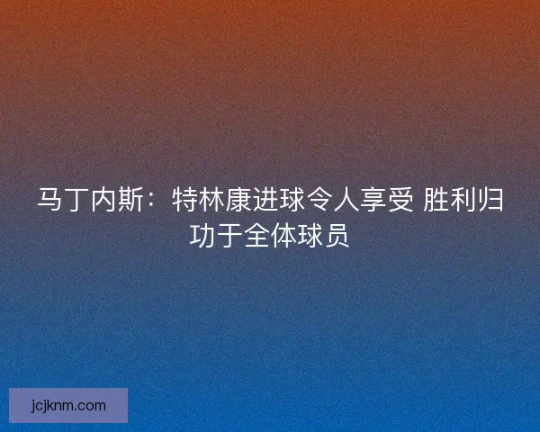 马丁内斯:特林康进球令人享受 胜利归功于全体球员 马丁内斯:特林康进球令人享受 胜利归功于全体球员