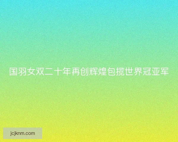 国羽女双二十年再创辉煌包揽世界冠亚军 国羽女双二十年再创辉煌包揽世界冠亚军